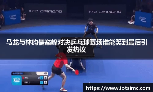 马龙与林昀儒巅峰对决乒乓球赛场谁能笑到最后引发热议